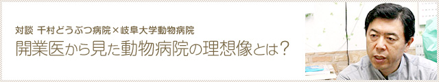 対談：千村どうぶつ病院・岐阜大学動物病院「開業医から見た動物病院の理想像とは？」