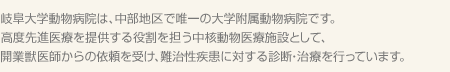 岐阜大学動物病院は、中部地区で唯一の大学附属動物病院です。高度先進医療を提供する役割を担う中核動物医療施設として、開業獣医師からの依頼を受け、難治性疾患に対する診断・治療を行っています。